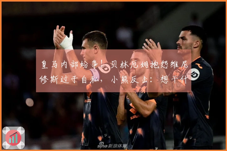 皇马内部纷争！贝林厄姆抱怨维尼修斯过于自私，小熊反击：想干什么？闭嘴吧