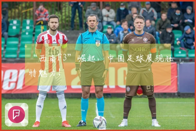 “西南F3”崛起，中国足球展现独特魅力！