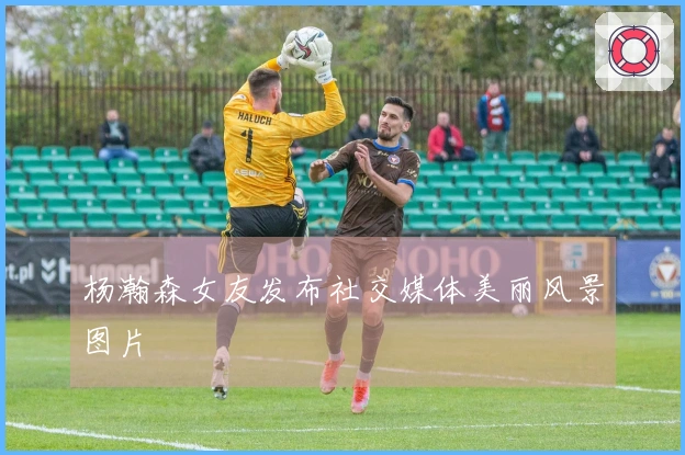 杨瀚森女友发布社交媒体美丽风景图片