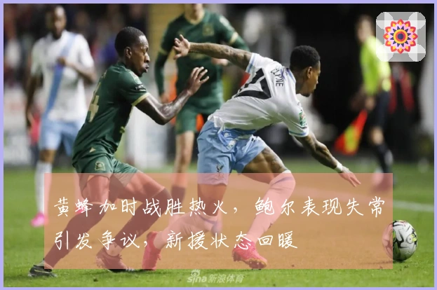 黄蜂加时战胜热火，鲍尔表现失常引发争议，新援状态回暖