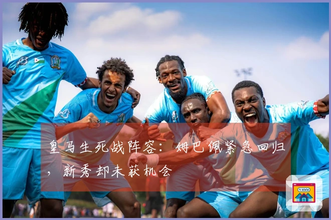 皇马生死战阵容：姆巴佩紧急回归，新秀却未获机会