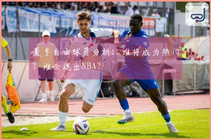 夏季自由球员分析：谁将成为热门？谁会退出NBA？