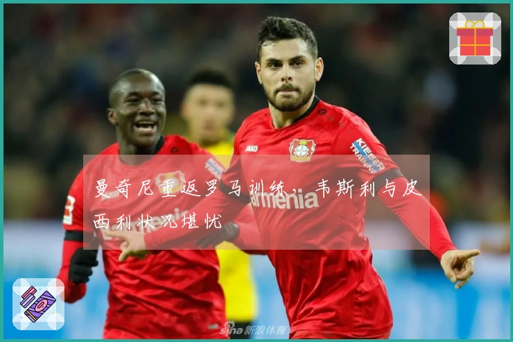 曼奇尼重返罗马训练，韦斯利与皮西利状况堪忧