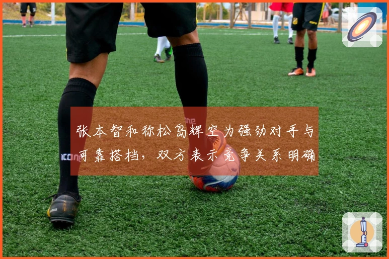 张本智和称松岛辉空为强劲对手与可靠搭档，双方表示竞争关系明确