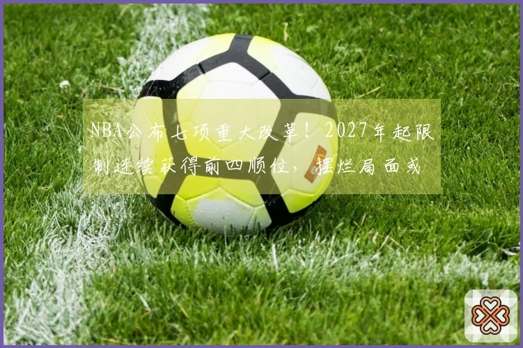 NBA公布七项重大改革！2027年起限制连续获得前四顺位，摆烂局面或将结束？