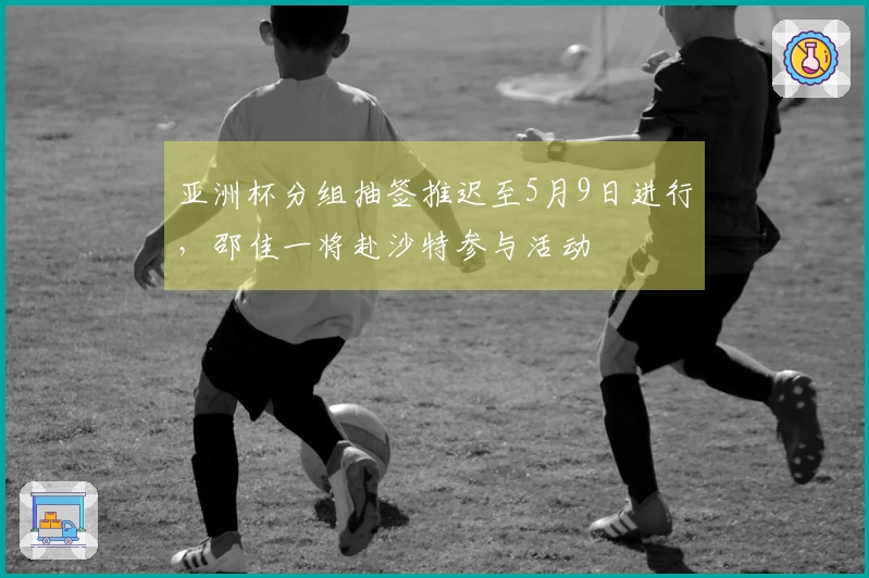 亚洲杯分组抽签推迟至5月9日进行，邵佳一将赴沙特参与活动