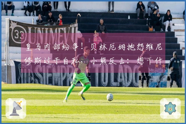 皇马内部纷争！贝林厄姆抱怨维尼修斯过于自私，小熊反击：想干什么？闭嘴吧