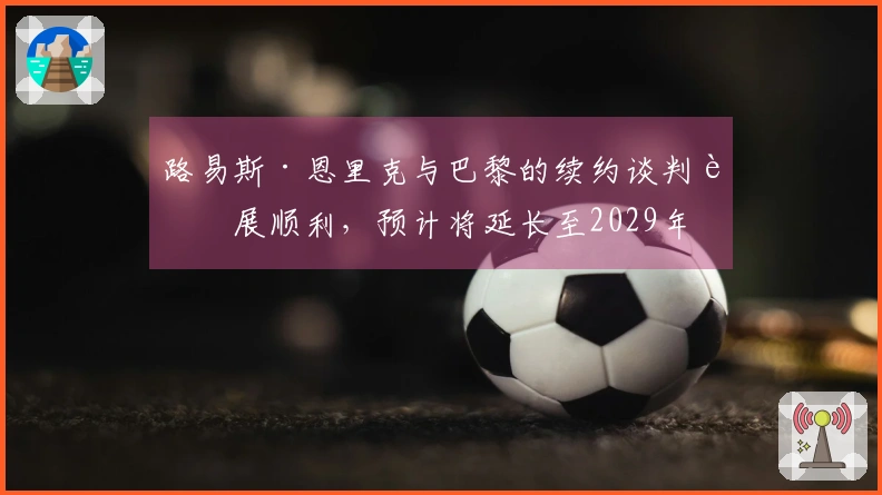 路易斯·恩里克与巴黎的续约谈判进展顺利，预计将延长至2029年