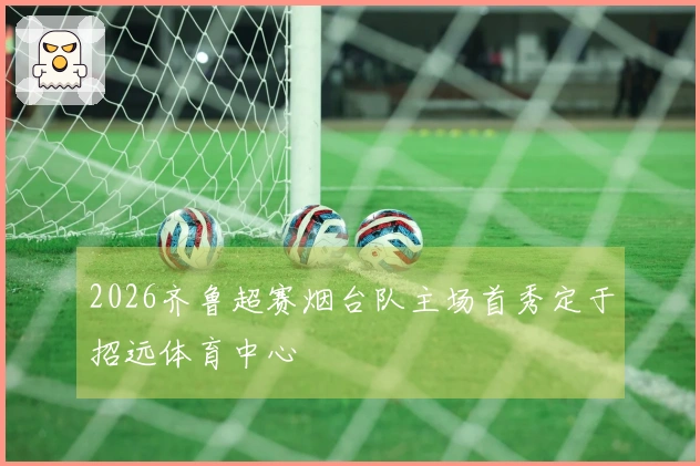 2026齐鲁超赛烟台队主场首秀定于招远体育中心