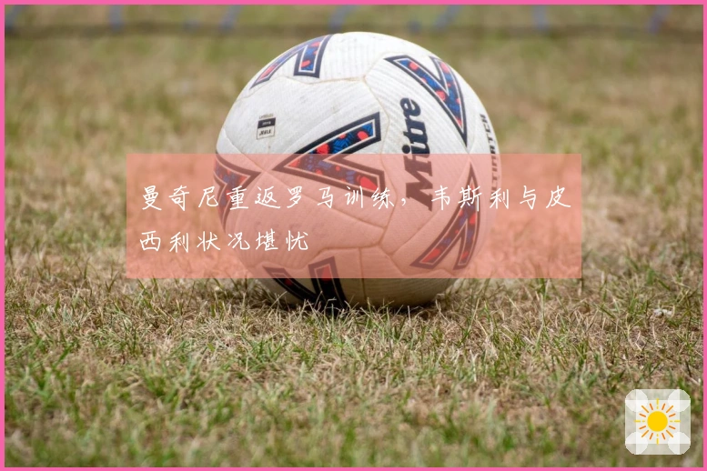 曼奇尼重返罗马训练，韦斯利与皮西利状况堪忧