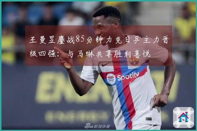 王曼昱鏖战85分钟力克日乒主力晋级四强：与马琳共享胜利喜悦