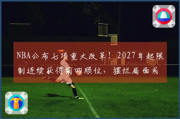 NBA公布七项重大改革！2027年起限制连续获得前四顺位，摆烂局面或将结束？