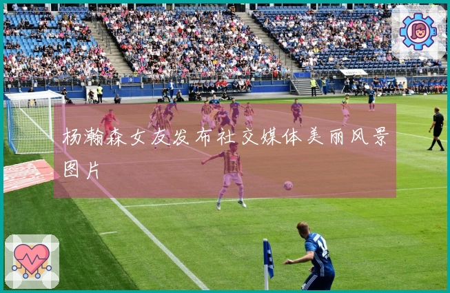 杨瀚森女友发布社交媒体美丽风景图片