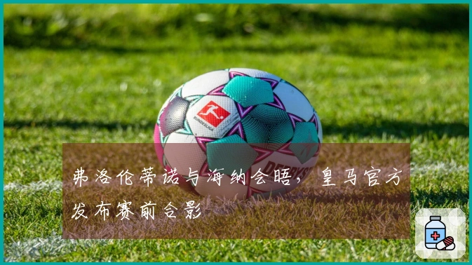 弗洛伦蒂诺与海纳会晤，皇马官方发布赛前合影